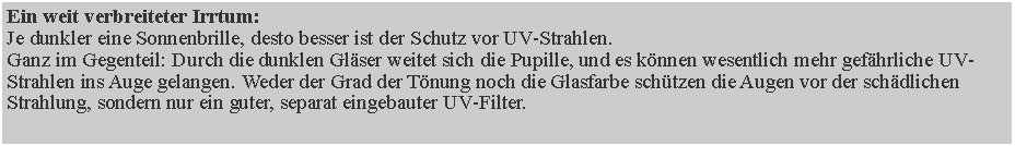 Textfeld: Ein weit verbreiteter Irrtum: 
Je dunkler eine Sonnenbrille, desto besser ist der Schutz vor UV-Strahlen.
Ganz im Gegenteil: Durch die dunklen Gl�ser weitet sich die Pupille, und es k�nnen wesentlich mehr gef�hrliche UV-Strahlen ins Auge gelangen. Weder der Grad der T�nung noch die Glasfarbe sch�tzen die Augen vor der sch�dlichen Strahlung, sondern nur ein guter, separat eingebauter UV-Filter.